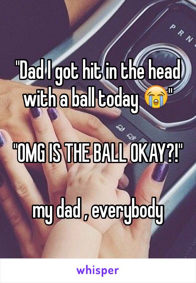"Dad I got hit in the head with a ball today 😭" 

"OMG IS THE BALL OKAY?!" 

my dad , everybody 