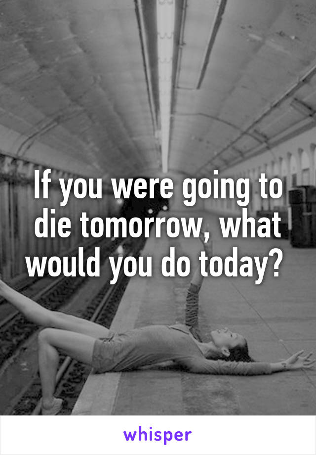 If you were going to die tomorrow, what would you do today? 