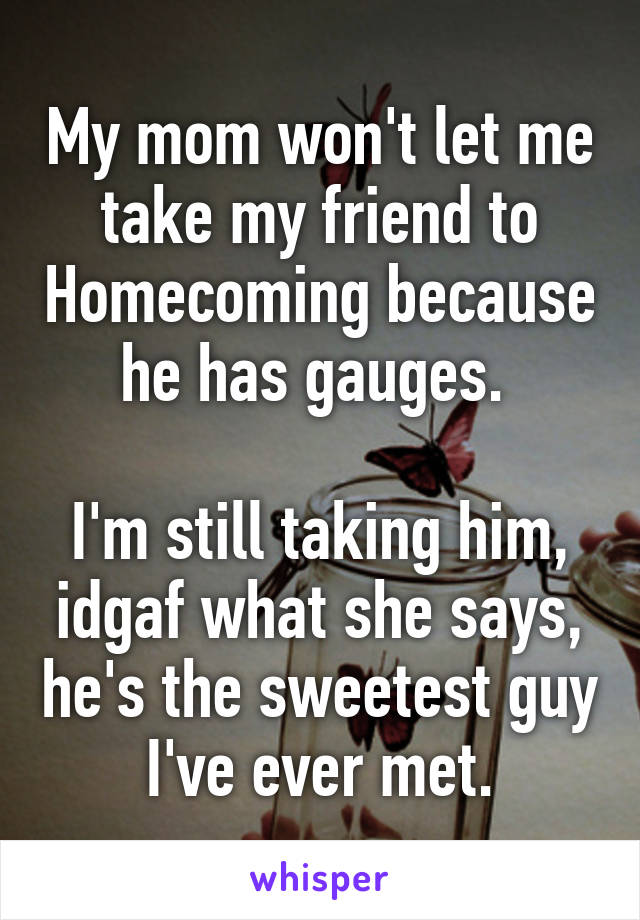 My mom won't let me take my friend to Homecoming because he has gauges. 

I'm still taking him, idgaf what she says, he's the sweetest guy I've ever met.