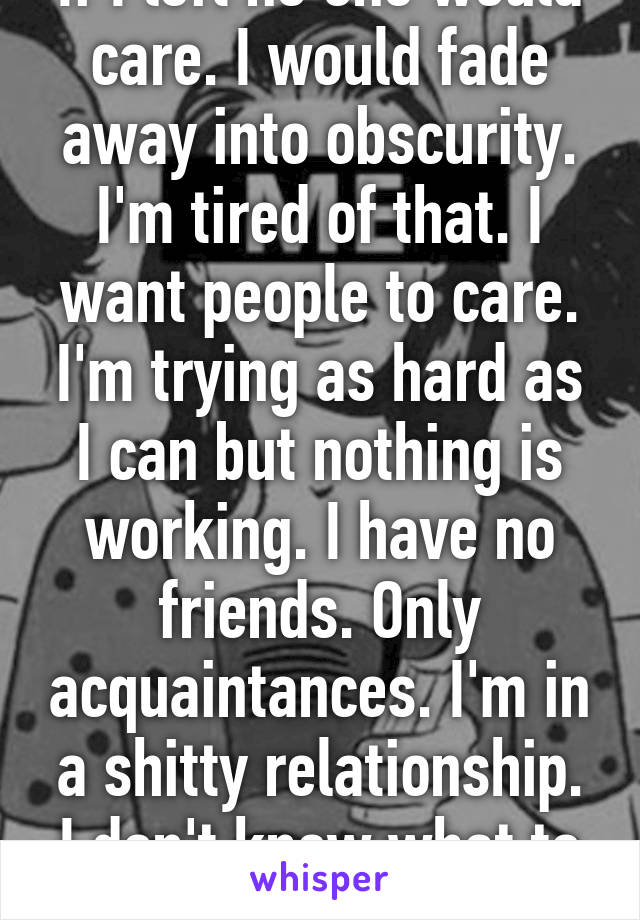 If I left no one would care. I would fade away into obscurity. I'm tired of that. I want people to care. I'm trying as hard as I can but nothing is working. I have no friends. Only acquaintances. I'm in a shitty relationship. I don't know what to do...