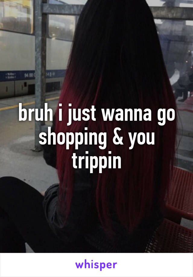 bruh i just wanna go shopping & you trippin