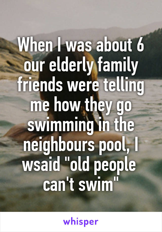When I was about 6 our elderly family friends were telling me how they go swimming in the neighbours pool, I wsaid "old people 
can't swim"