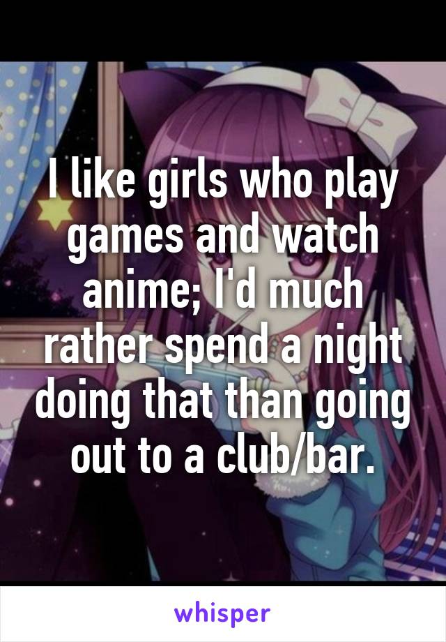 I like girls who play games and watch anime; I'd much rather spend a night doing that than going out to a club/bar.
