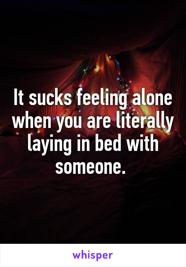 It sucks feeling alone when you are literally laying in bed with someone. 