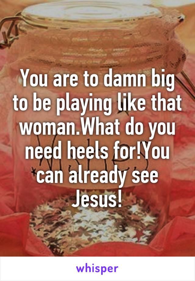 You are to damn big to be playing like that woman.What do you need heels for!You can already see Jesus!