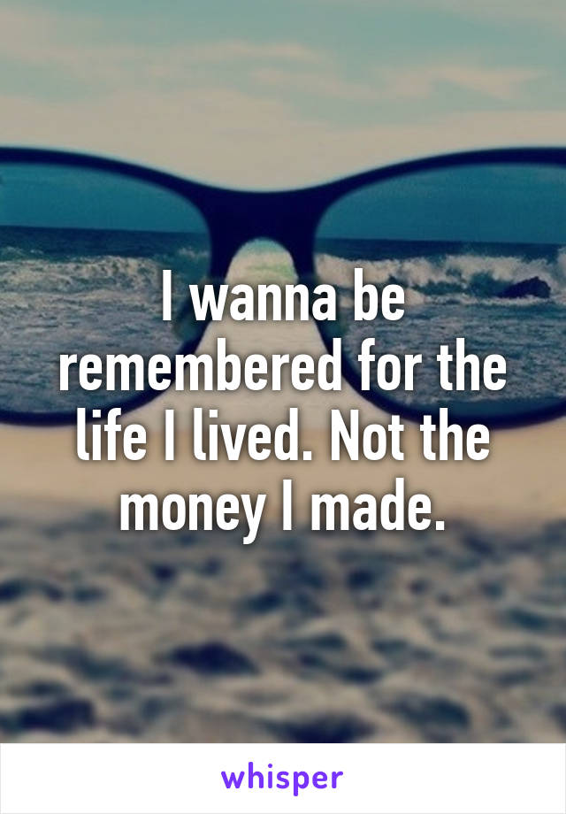 I wanna be remembered for the life I lived. Not the money I made.