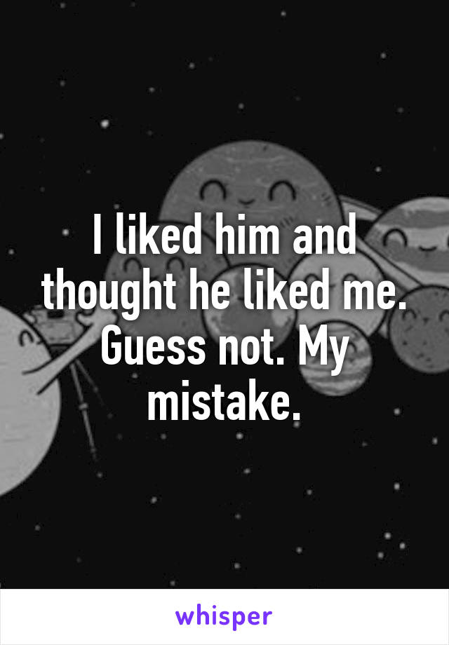 I liked him and thought he liked me. Guess not. My mistake.