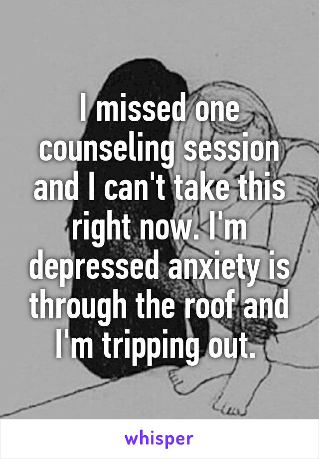 I missed one counseling session and I can't take this right now. I'm depressed anxiety is through the roof and I'm tripping out. 