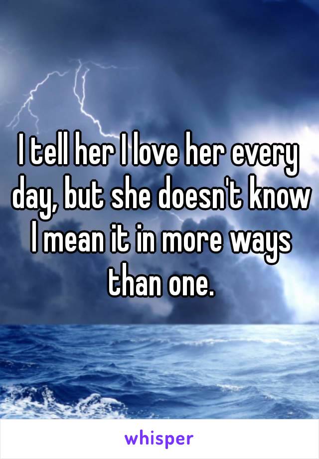 I tell her I love her every day, but she doesn't know I mean it in more ways than one.