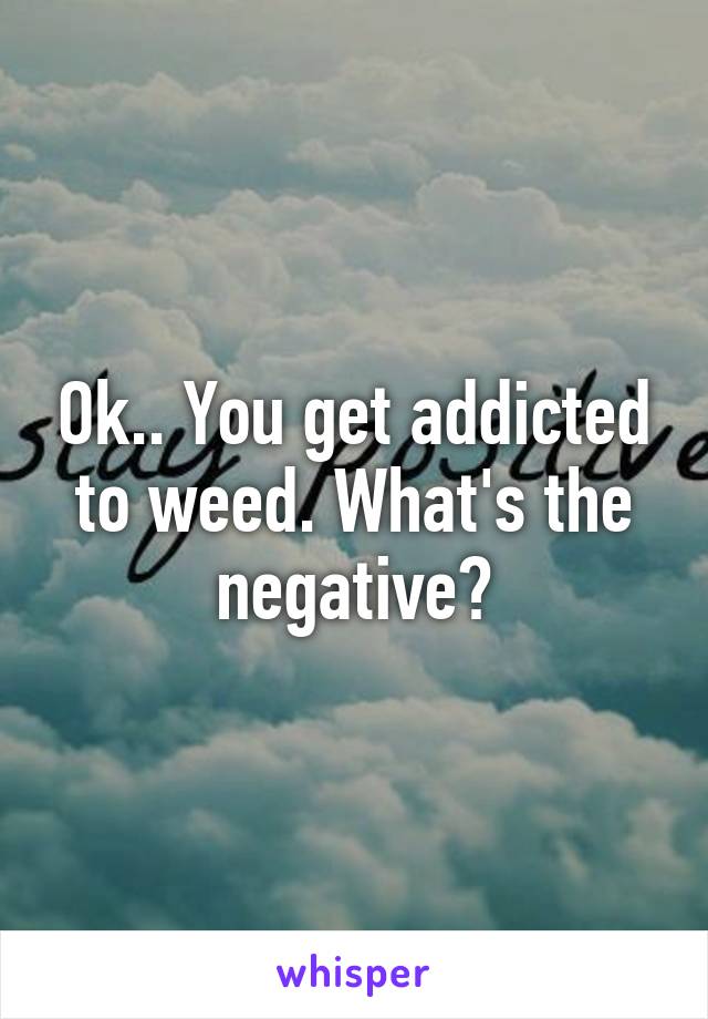 Ok.. You get addicted to weed. What's the negative?