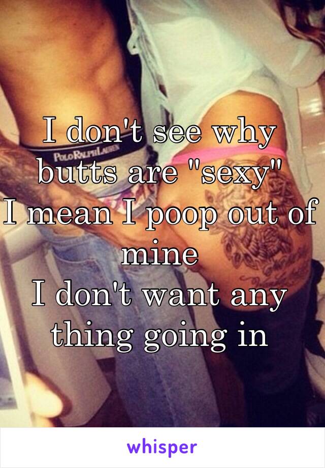 I don't see why butts are "sexy"
I mean I poop out of mine
I don't want any thing going in