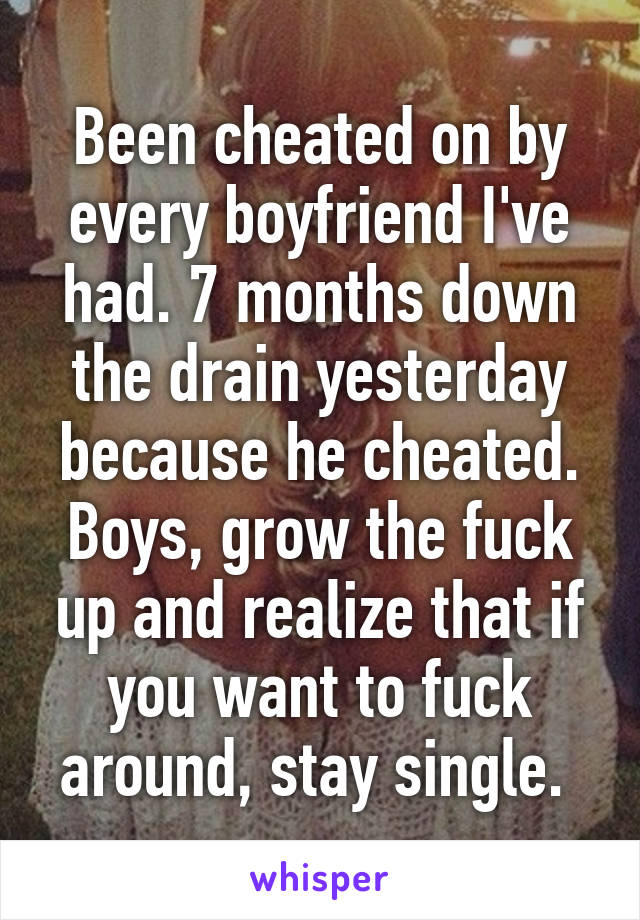 Been cheated on by every boyfriend I've had. 7 months down the drain yesterday because he cheated. Boys, grow the fuck up and realize that if you want to fuck around, stay single. 