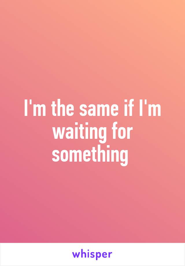 I'm the same if I'm waiting for something 