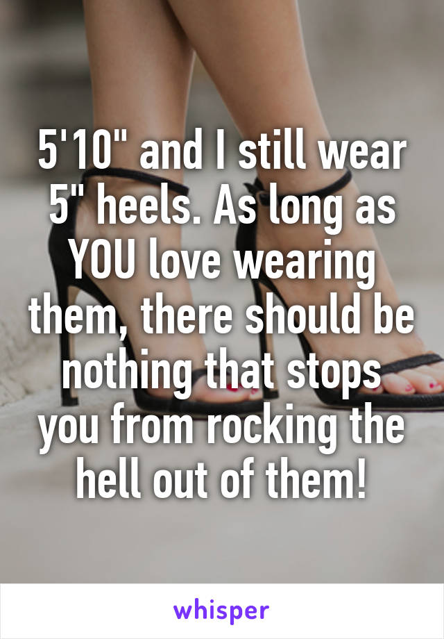 5'10" and I still wear 5" heels. As long as YOU love wearing them, there should be nothing that stops you from rocking the hell out of them!