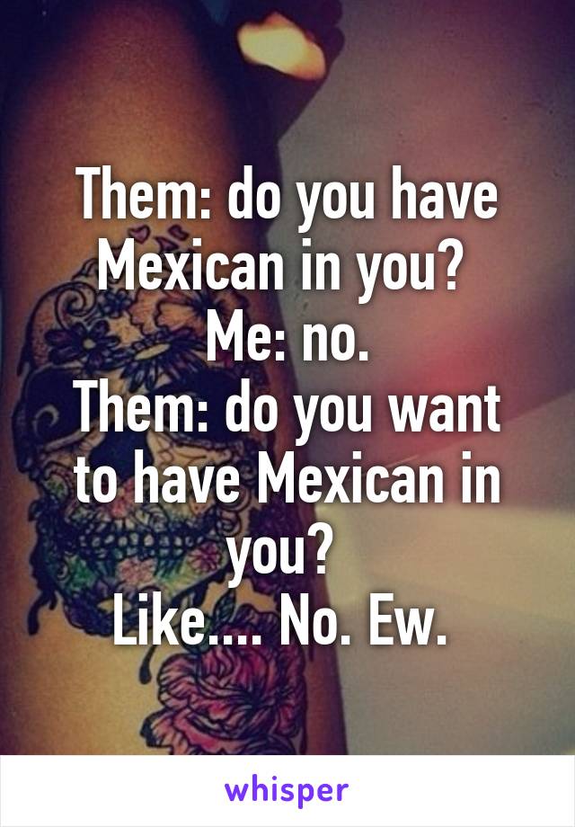 Them: do you have Mexican in you? 
Me: no.
Them: do you want to have Mexican in you? 
Like.... No. Ew. 