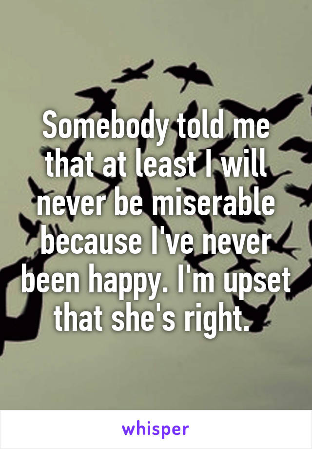 Somebody told me that at least I will never be miserable because I've never been happy. I'm upset that she's right. 