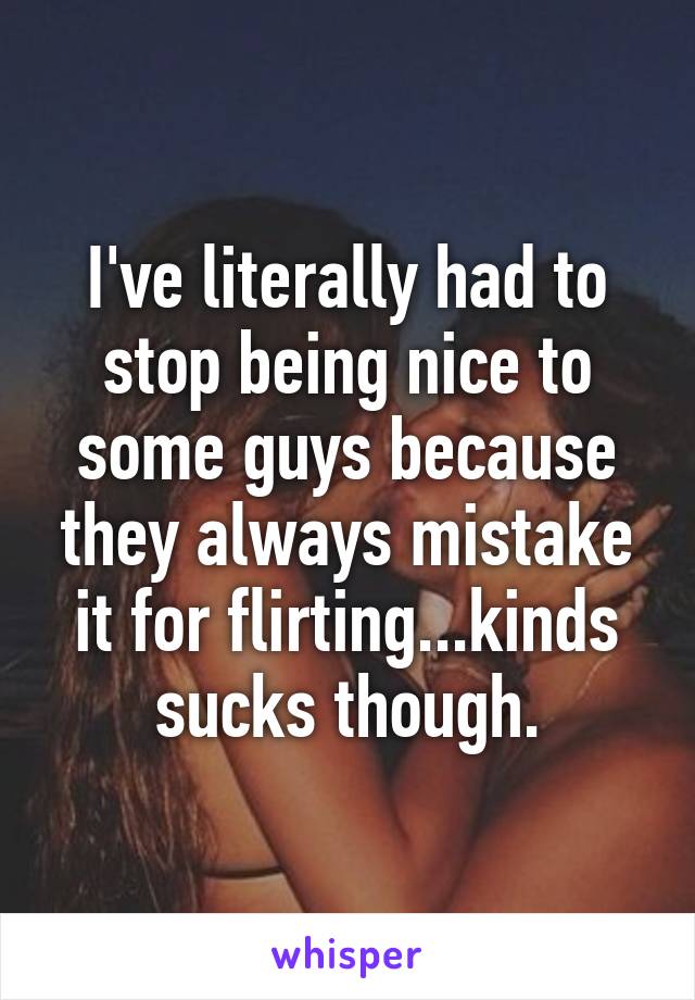 I've literally had to stop being nice to some guys because they always mistake it for flirting...kinds sucks though.