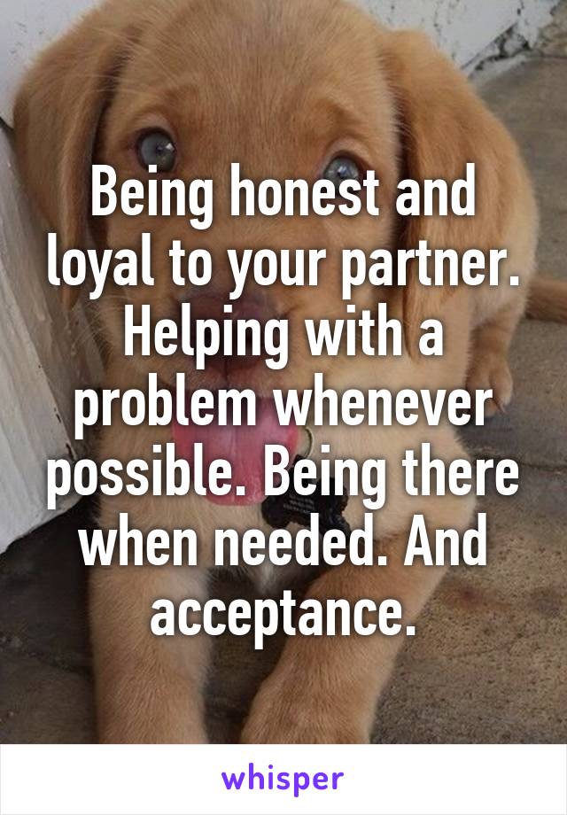 Being honest and loyal to your partner. Helping with a problem whenever possible. Being there when needed. And acceptance.