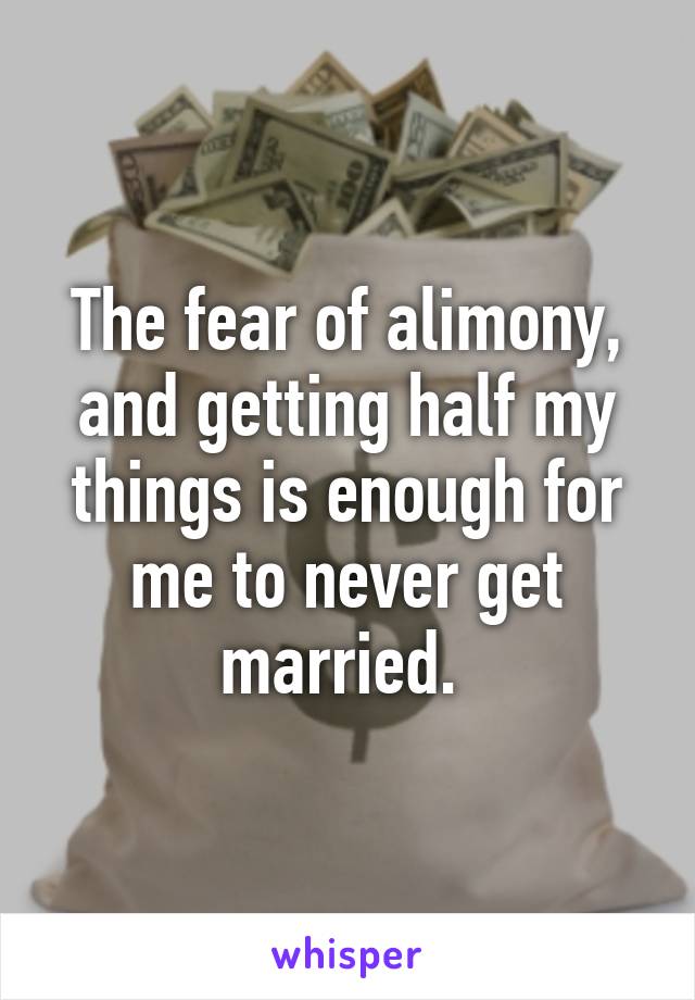 The fear of alimony, and getting half my things is enough for me to never get married. 