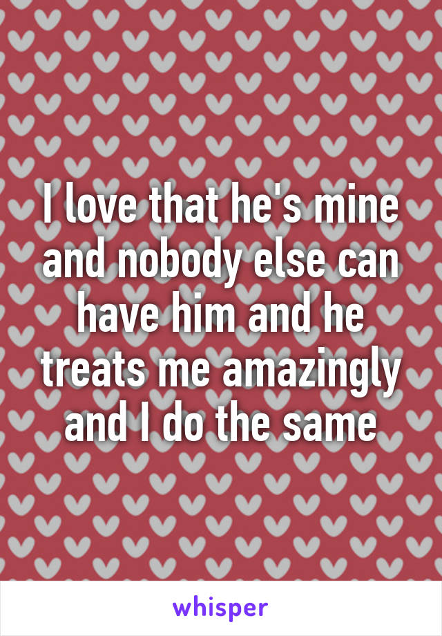 I love that he's mine and nobody else can have him and he treats me amazingly and I do the same