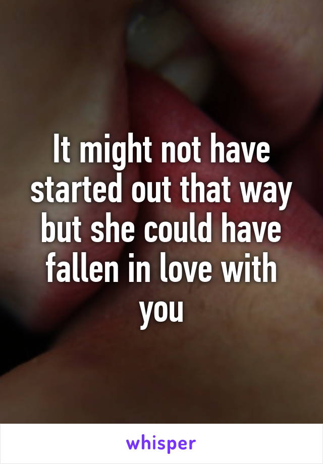 It might not have started out that way but she could have fallen in love with you