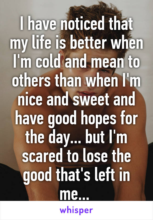 I have noticed that my life is better when I'm cold and mean to others than when I'm nice and sweet and have good hopes for the day... but I'm scared to lose the good that's left in me... 
