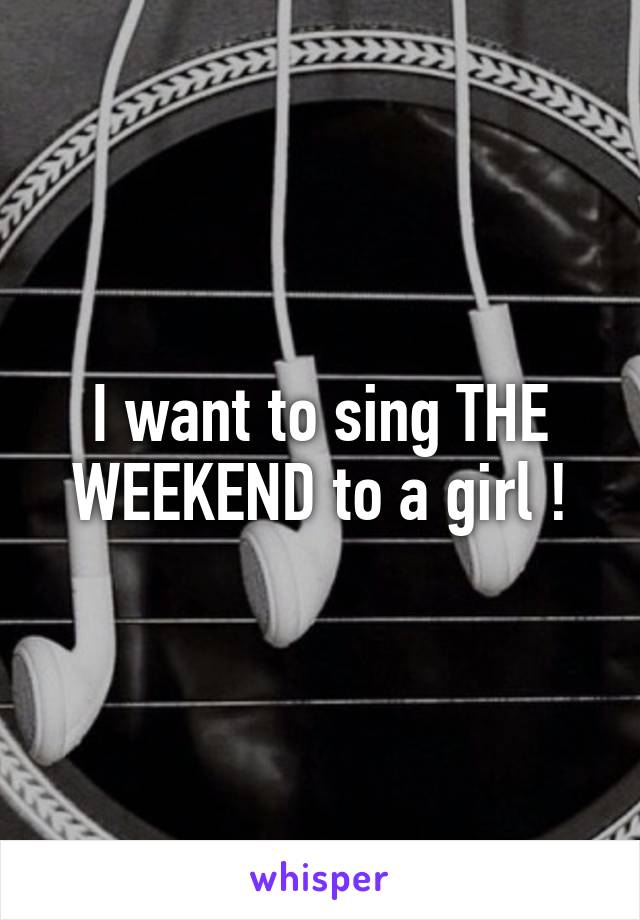 I want to sing THE WEEKEND to a girl !
