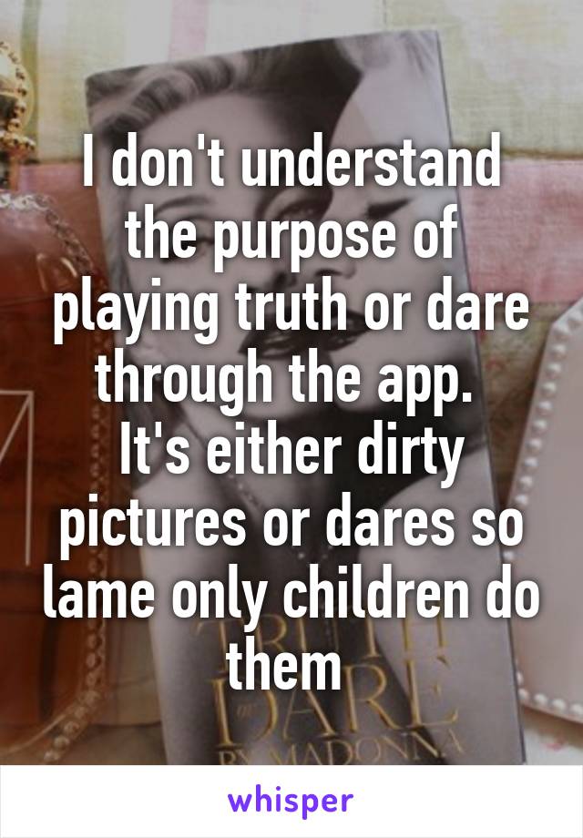 I don't understand the purpose of playing truth or dare through the app. 
It's either dirty pictures or dares so lame only children do them 