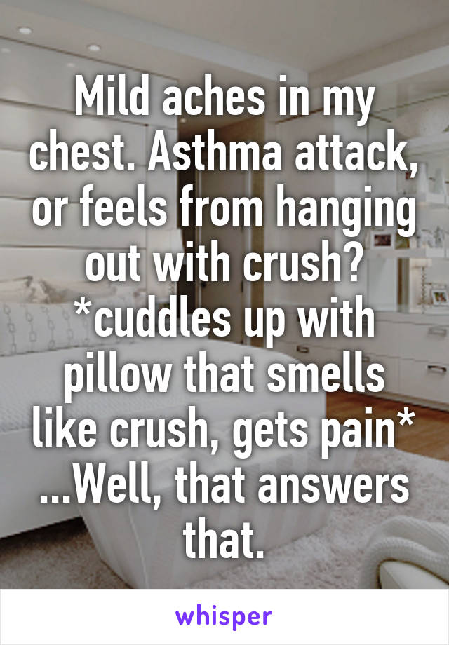 Mild aches in my chest. Asthma attack, or feels from hanging out with crush? *cuddles up with pillow that smells like crush, gets pain* ...Well, that answers that.