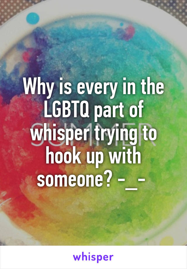 Why is every in the LGBTQ part of whisper trying to hook up with someone? -_- 