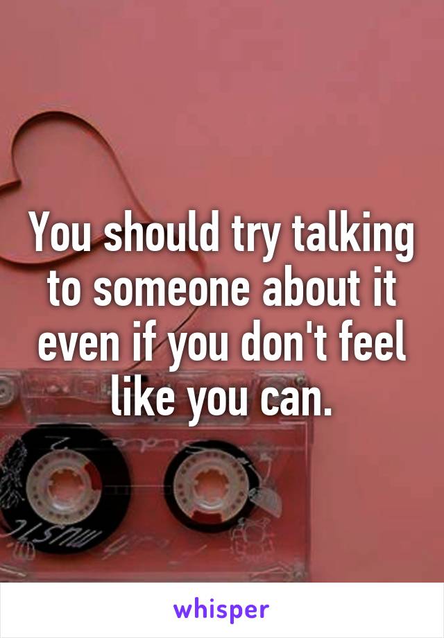 You should try talking to someone about it even if you don't feel like you can.