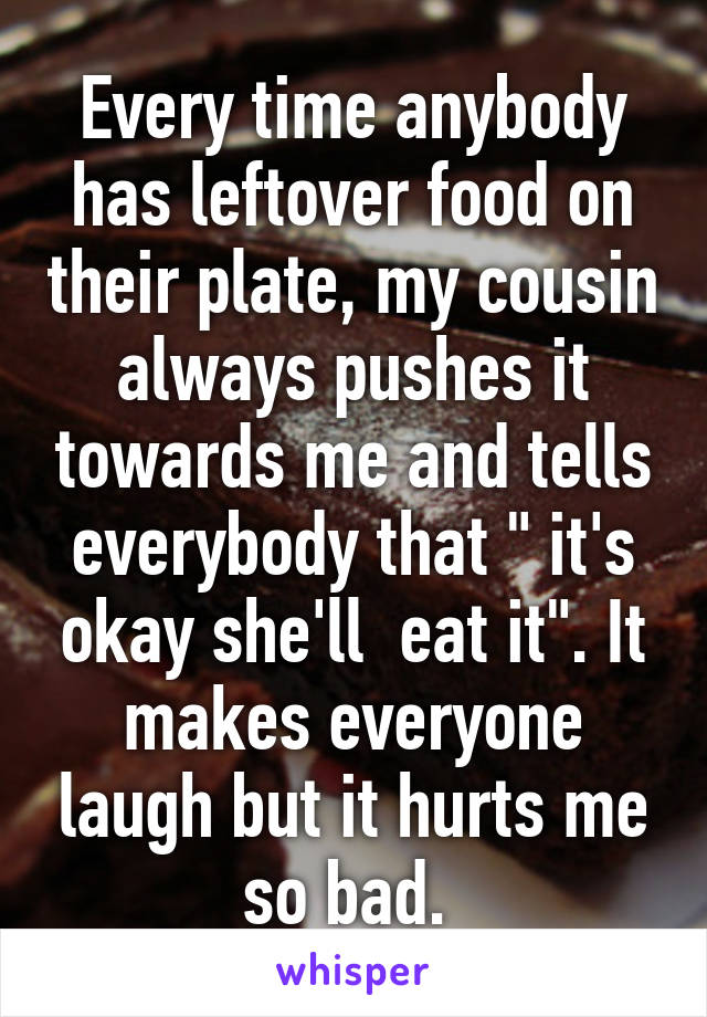 Every time anybody has leftover food on their plate, my cousin always pushes it towards me and tells everybody that " it's okay she'll  eat it". It makes everyone laugh but it hurts me so bad. 