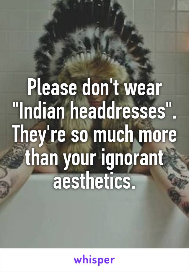 Please don't wear "Indian headdresses". They're so much more than your ignorant aesthetics.