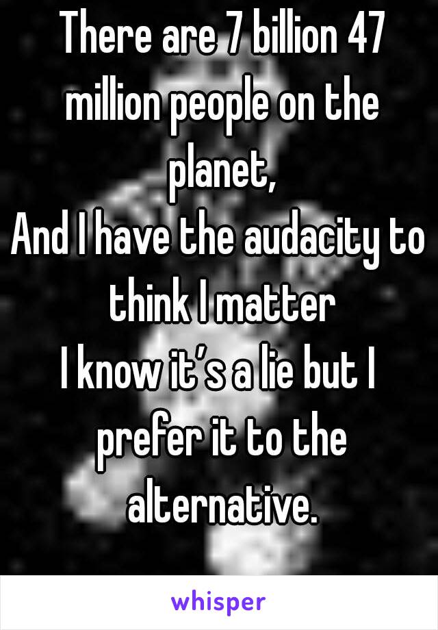  There are 7 billion 47 million people on the planet,
And I have the audacity to think I matter
I know it’s a lie but I prefer it to the alternative.