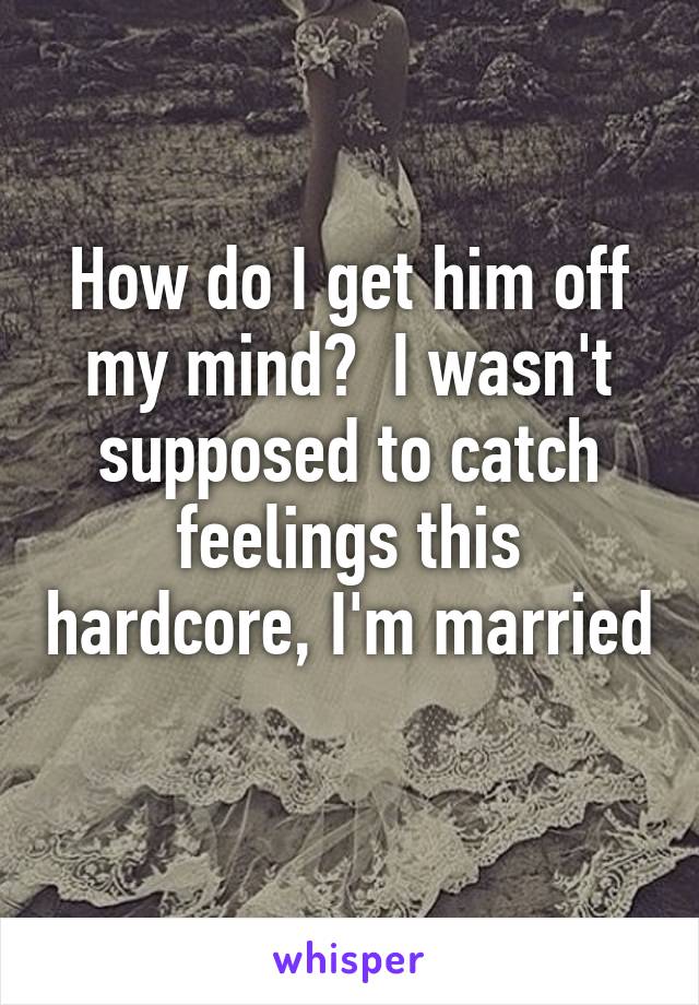 How do I get him off my mind?  I wasn't supposed to catch feelings this hardcore, I'm married 