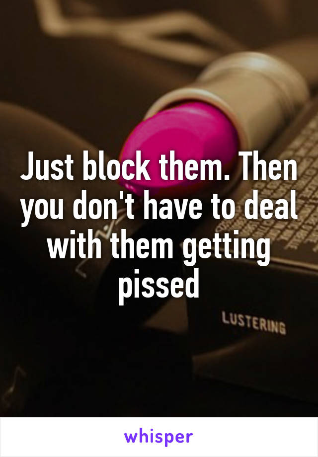 Just block them. Then you don't have to deal with them getting pissed