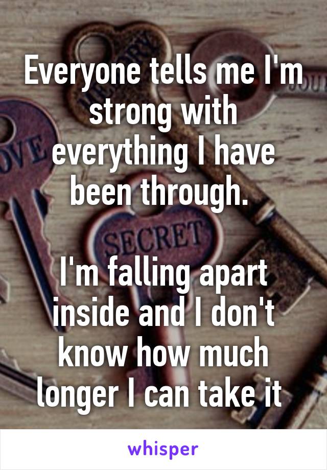 Everyone tells me I'm strong with everything I have been through. 

I'm falling apart inside and I don't know how much longer I can take it 