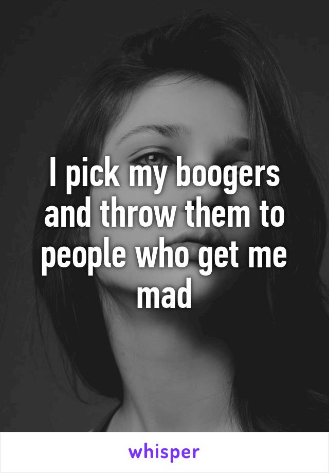 I pick my boogers and throw them to people who get me mad