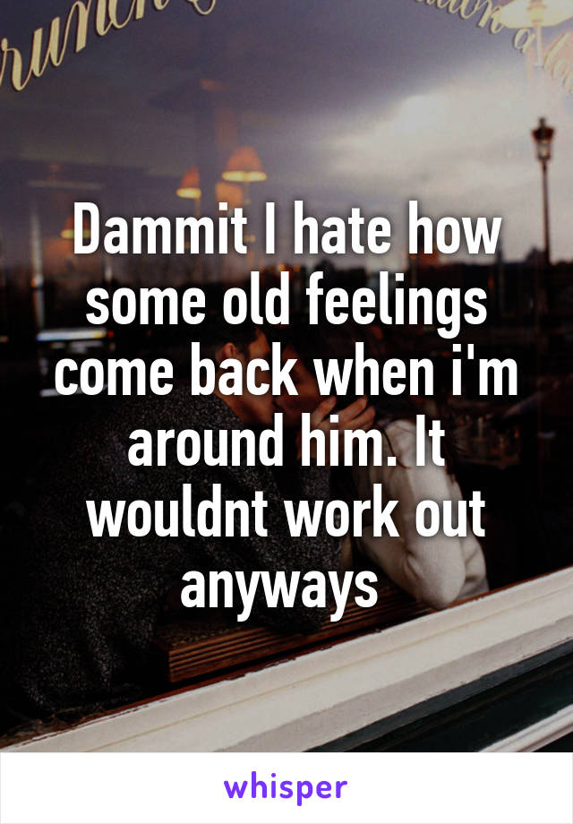 Dammit I hate how some old feelings come back when i'm around him. It wouldnt work out anyways 