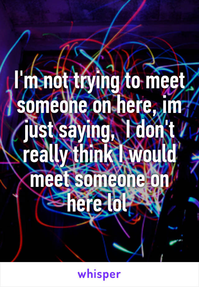 I'm not trying to meet someone on here, im just saying,  I don't really think I would meet someone on here lol 