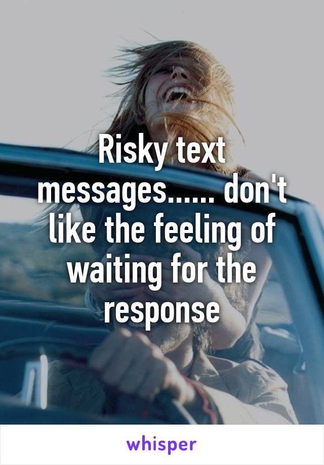 Risky text messages...... don't like the feeling of waiting for the response