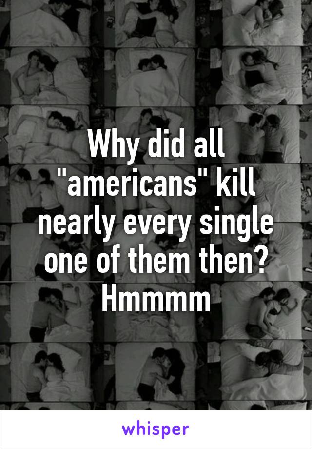 Why did all "americans" kill nearly every single one of them then? Hmmmm
