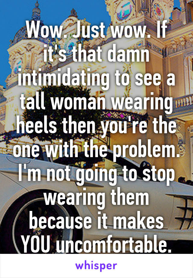 Wow. Just wow. If it's that damn intimidating to see a tall woman wearing heels then you're the one with the problem. I'm not going to stop wearing them because it makes YOU uncomfortable.