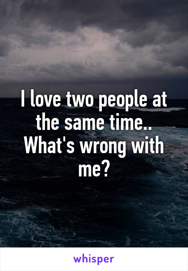 I love two people at the same time.. What's wrong with me?