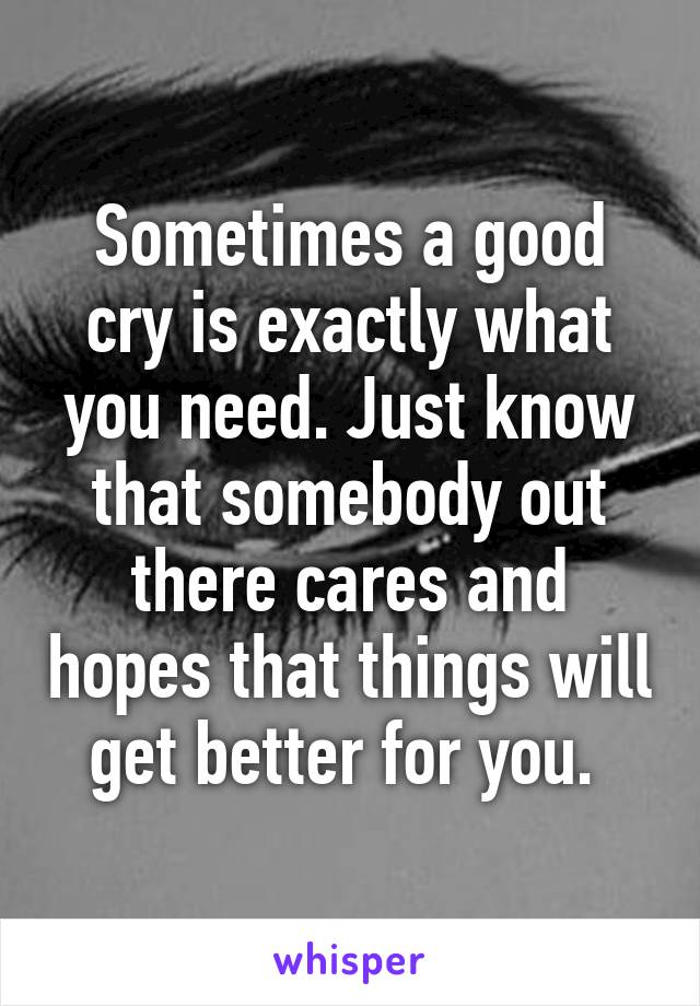 Sometimes a good cry is exactly what you need. Just know that somebody out there cares and hopes that things will get better for you. 