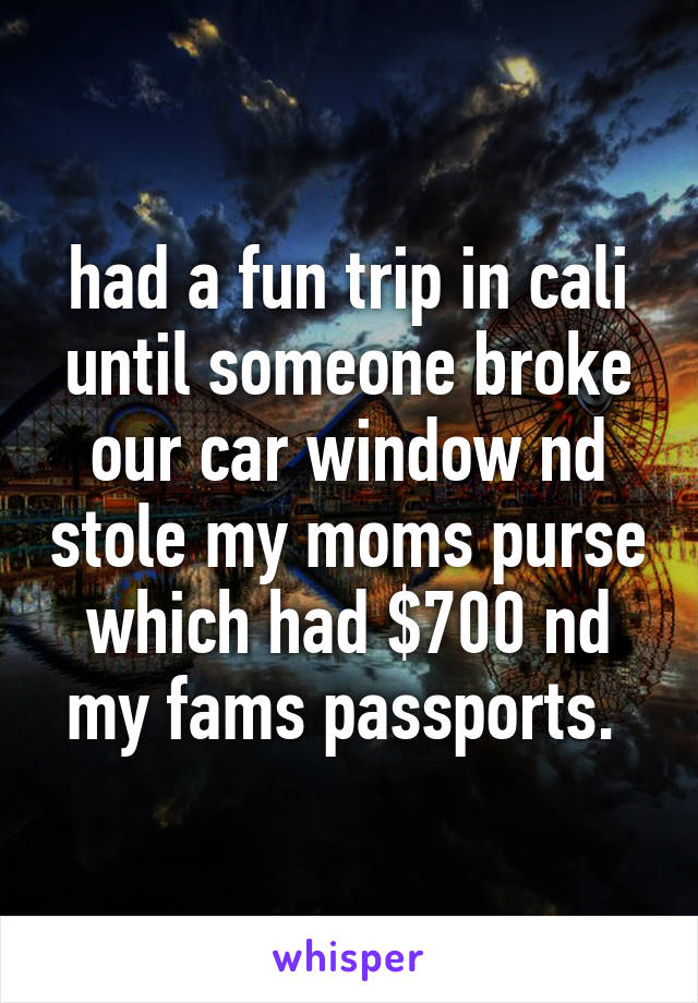 had a fun trip in cali until someone broke our car window nd stole my moms purse which had $700 nd my fams passports. 