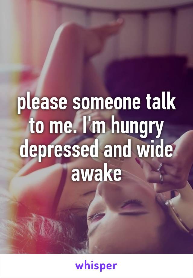 please someone talk to me. I'm hungry depressed and wide awake