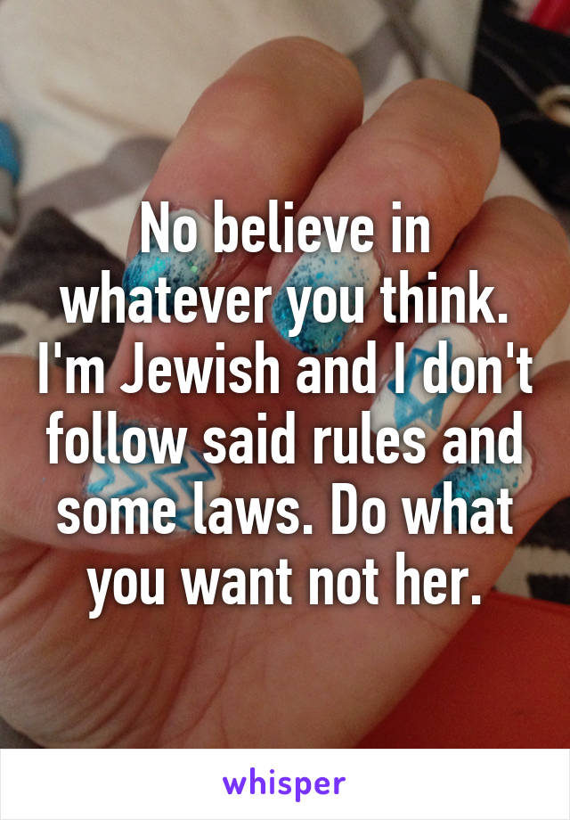 No believe in whatever you think. I'm Jewish and I don't follow said rules and some laws. Do what you want not her.
