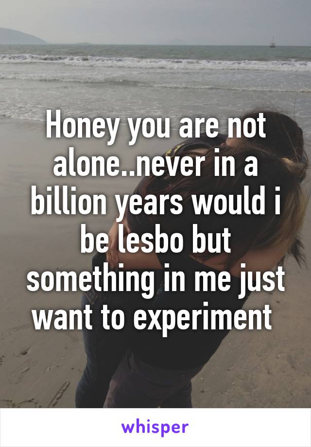 Honey you are not alone..never in a billion years would i be lesbo but something in me just want to experiment 