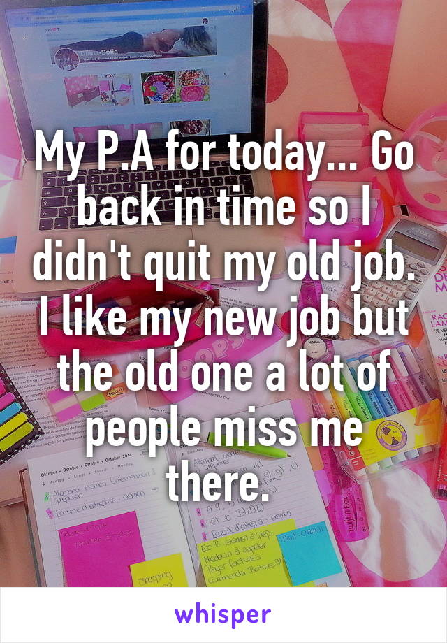 My P.A for today... Go back in time so I didn't quit my old job. I like my new job but the old one a lot of people miss me there. 